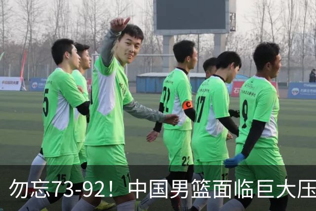 勿忘73-92！中国男篮面临巨大压力，三人角色至关重要