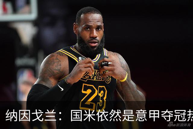 纳因戈兰：国米依然是意甲夺冠热门，这种强强对话对罗马是个考验